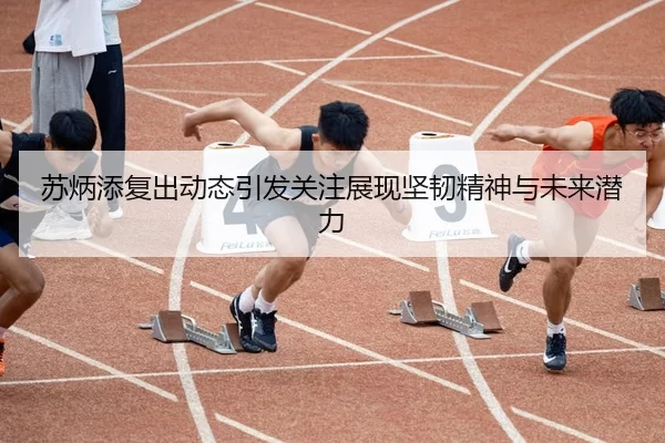 苏炳添复出动态引发关注展现坚韧精神与未来潜力